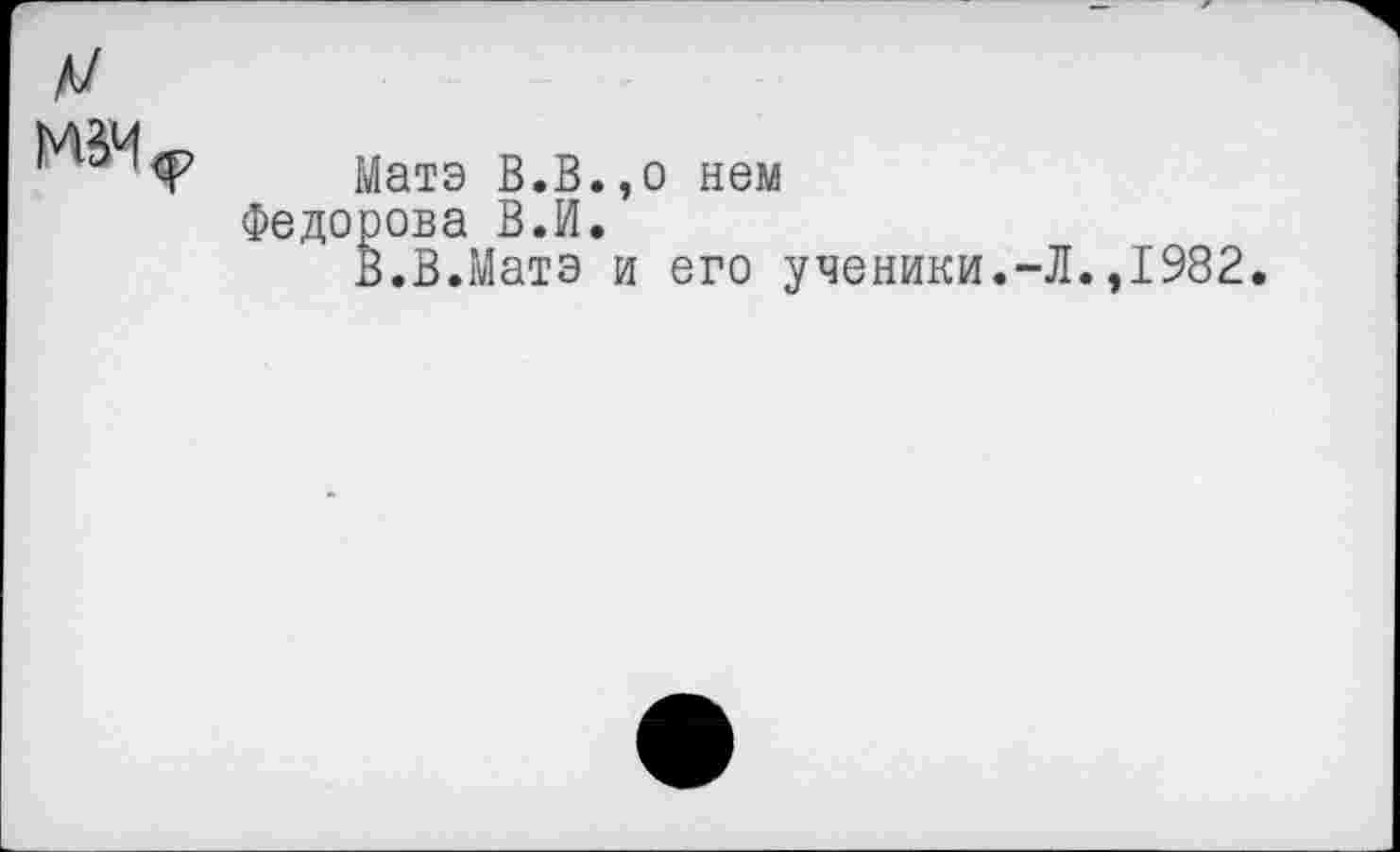 ﻿Матэ В.В.,о нем Федорова В.И.
В.В.Матэ и его ученики.-.
.,1982.